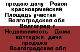 продаю дачу › Район ­ красноармейский › Площадь участка ­ 624 - Волгоградская обл., Волгоград г. Недвижимость » Дома, коттеджи, дачи продажа   . Волгоградская обл.,Волгоград г.